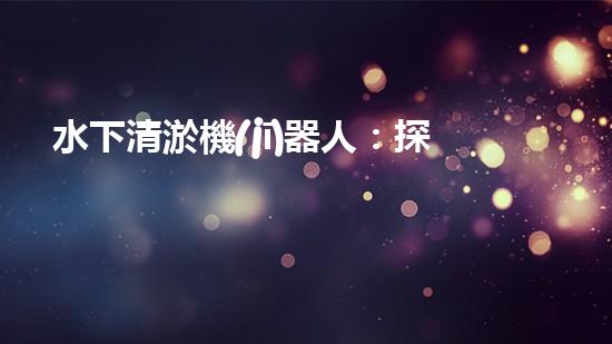 水下清淤機(jī)器人：探秘海底深淵，解放水域疏浚之難！